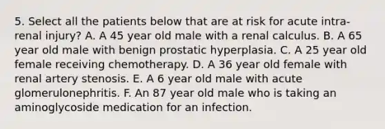 5. Select all the patients below that are at risk for acute intra-renal injury? A. A 45 year old male with a renal calculus. B. A 65 year old male with benign prostatic hyperplasia. C. A 25 year old female receiving chemotherapy. D. A 36 year old female with renal artery stenosis. E. A 6 year old male with acute glomerulonephritis. F. An 87 year old male who is taking an aminoglycoside medication for an infection.