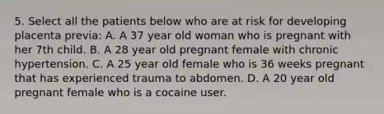 5. Select all the patients below who are at risk for developing placenta previa: A. A 37 year old woman who is pregnant with her 7th child. B. A 28 year old pregnant female with chronic hypertension. C. A 25 year old female who is 36 weeks pregnant that has experienced trauma to abdomen. D. A 20 year old pregnant female who is a cocaine user.