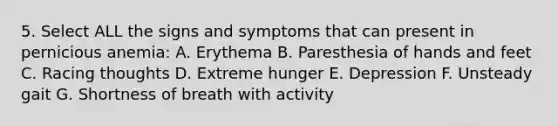 5. Select ALL the signs and symptoms that can present in pernicious anemia: A. Erythema B. Paresthesia of hands and feet C. Racing thoughts D. Extreme hunger E. Depression F. Unsteady gait G. Shortness of breath with activity