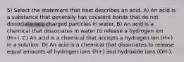 5) Select the statement that best describes an acid. A) An acid is a substance that generally has covalent bonds that do not dissociate into charged particles in water. B) An acid is a chemical that dissociates in water to release a hydrogen ion (H+). C) An acid is a chemical that accepts a hydrogen ion (H+) in a solution. D) An acid is a chemical that dissociates to release equal amounts of hydrogen ions (H+) and hydroxide ions (OH-).