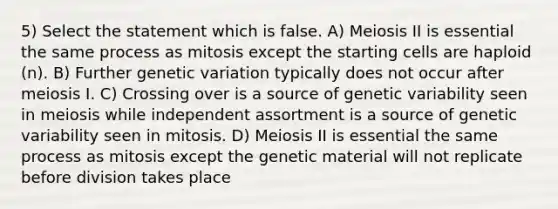 5) Select the statement which is false. A) Meiosis II is essential the same process as mitosis except the starting cells are haploid (n). B) Further genetic variation typically does not occur after meiosis I. C) Crossing over is a source of genetic variability seen in meiosis while independent assortment is a source of genetic variability seen in mitosis. D) Meiosis II is essential the same process as mitosis except the genetic material will not replicate before division takes place