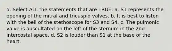 5. Select ALL the statements that are TRUE: a. S1 represents the opening of the mitral and tricuspid valves. b. It is best to listen with the bell of the stethoscope for S3 and S4. c. The pulmonic valve is auscultated on the left of the sternum in the 2nd intercostal space. d. S2 is louder than S1 at the base of the heart.