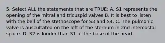 5. Select ALL the statements that are TRUE: A. S1 represents the opening of the mitral and tricuspid valves B. It is best to listen with the bell of the stethoscope for S3 and S4. C. The pulmonic valve is auscultated on the left of the sternum in 2nd intercostal space. D. S2 is louder than S1 at the base of the heart.