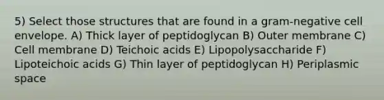 5) Select those structures that are found in a gram-negative cell envelope. A) Thick layer of peptidoglycan B) Outer membrane C) Cell membrane D) Teichoic acids E) Lipopolysaccharide F) Lipoteichoic acids G) Thin layer of peptidoglycan H) Periplasmic space