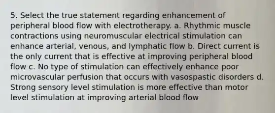 5. Select the true statement regarding enhancement of peripheral blood flow with electrotherapy. a. Rhythmic muscle contractions using neuromuscular electrical stimulation can enhance arterial, venous, and lymphatic flow b. Direct current is the only current that is effective at improving peripheral blood flow c. No type of stimulation can effectively enhance poor microvascular perfusion that occurs with vasospastic disorders d. Strong sensory level stimulation is more effective than motor level stimulation at improving arterial blood flow