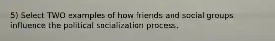 5) Select TWO examples of how friends and <a href='https://www.questionai.com/knowledge/ktC4lbKwl5-social-groups' class='anchor-knowledge'>social groups</a> influence the <a href='https://www.questionai.com/knowledge/kcddeKilOR-political-socialization' class='anchor-knowledge'>political socialization</a> process.