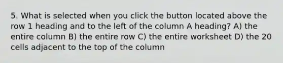 5. What is selected when you click the button located above the row 1 heading and to the left of the column A heading? A) the entire column B) the entire row C) the entire worksheet D) the 20 cells adjacent to the top of the column