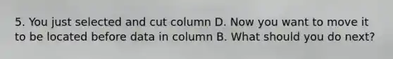 5. You just selected and cut column D. Now you want to move it to be located before data in column B. What should you do next?