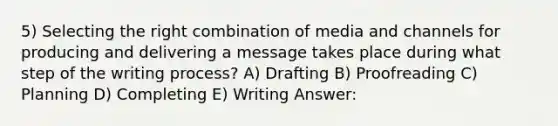 5) Selecting the right combination of media and channels for producing and delivering a message takes place during what step of the writing process? A) Drafting B) Proofreading C) Planning D) Completing E) Writing Answer: