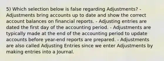 5) Which selection below is false regarding Adjustments? - Adjustments bring accounts up to date and show the correct account balances on financial reports. - Adjusting entries are dated the first day of the accounting period. - Adjustments are typically made at the end of the accounting period to update accounts before year-end reports are prepared. - Adjustments are also called Adjusting Entries since we enter Adjustments by making entries into a Journal.