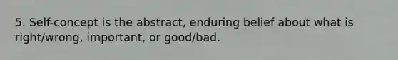 5. Self-concept is the abstract, enduring belief about what is right/wrong, important, or good/bad.