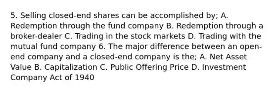 5. Selling closed-end shares can be accomplished by; A. Redemption through the fund company B. Redemption through a broker-dealer C. Trading in the stock markets D. Trading with the mutual fund company 6. The major difference between an open-end company and a closed-end company is the; A. Net Asset Value B. Capitalization C. Public Offering Price D. Investment Company Act of 1940