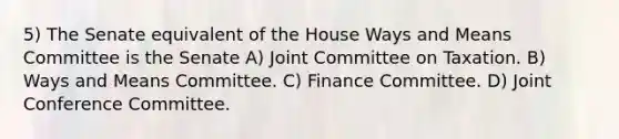 5) The Senate equivalent of the House Ways and Means Committee is the Senate A) Joint Committee on Taxation. B) Ways and Means Committee. C) Finance Committee. D) Joint Conference Committee.