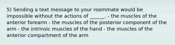 5) Sending a text message to your roommate would be impossible without the actions of ______. - the muscles of the anterior forearm - the muscles of the posterior component of the arm - the intrinsic muscles of the hand - the muscles of the anterior compartment of the arm