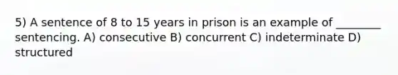 5) A sentence of 8 to 15 years in prison is an example of ________ sentencing. A) consecutive B) concurrent C) indeterminate D) structured