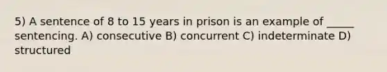 5) A sentence of 8 to 15 years in prison is an example of _____ sentencing. A) consecutive B) concurrent C) indeterminate D) structured