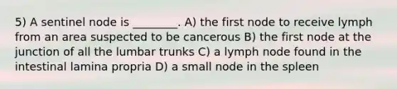 5) A sentinel node is ________. A) the first node to receive lymph from an area suspected to be cancerous B) the first node at the junction of all the lumbar trunks C) a lymph node found in the intestinal lamina propria D) a small node in the spleen