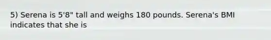 5) Serena is 5'8" tall and weighs 180 pounds. Serena's BMI indicates that she is