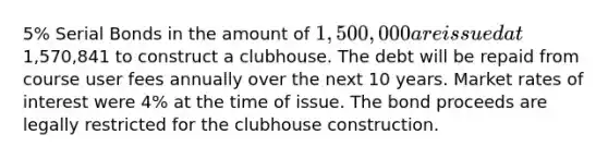 5% Serial Bonds in the amount of 1,500,000 are issued at1,570,841 to construct a clubhouse. The debt will be repaid from course user fees annually over the next 10 years. Market rates of interest were 4% at the time of issue. The bond proceeds are legally restricted for the clubhouse construction.