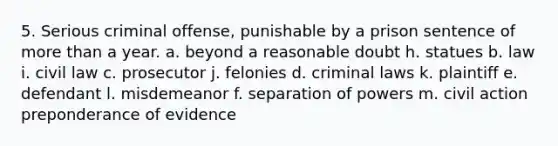 5. Serious criminal offense, punishable by a prison sentence of more than a year. a. beyond a reasonable doubt h. statues b. law i. civil law c. prosecutor j. felonies d. criminal laws k. plaintiff e. defendant l. misdemeanor f. separation of powers m. civil action preponderance of evidence