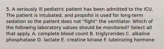 5. A seriously ill pediatric patient has been admitted to the ICU. The patient is intubated, and propofol is used for long-term sedation so the patient does not "fight" the ventilator. Which of the following laboratory values should be monitored? Select all that apply. A. complete blood count B. triglycerides C. alkaline phosphatase D. lactate E. creatine kinase F. luteinizing hormone