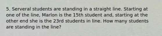 5. Serveral students are standing in a straight line. Starting at one of the line, Marlon is the 15th student and, starting at the other end she is the 23rd students in line. How many students are standing in the line?