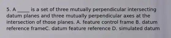 5. A _____ is a set of three mutually perpendicular intersecting datum planes and three mutually perpendicular axes at the intersection of those planes. A. feature control frame B. datum reference frameC. datum feature reference D. simulated datum