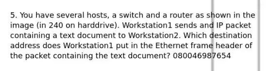 5. You have several hosts, a switch and a router as shown in the image (in 240 on harddrive). Workstation1 sends and IP packet containing a text document to Workstation2. Which destination address does Workstation1 put in the Ethernet frame header of the packet containing the text document? 080046987654