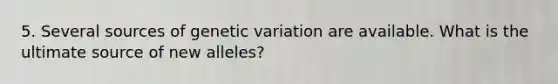 5. Several sources of genetic variation are available. What is the ultimate source of new alleles?