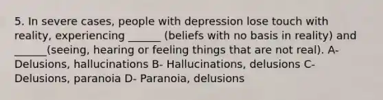 5. In severe cases, people with depression lose touch with reality, experiencing ______ (beliefs with no basis in reality) and ______(seeing, hearing or feeling things that are not real). A- Delusions, hallucinations B- Hallucinations, delusions C- Delusions, paranoia D- Paranoia, delusions