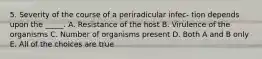 5. Severity of the course of a periradicular infec- tion depends upon the _____. A. Resistance of the host B. Virulence of the organisms C. Number of organisms present D. Both A and B only E. All of the choices are true