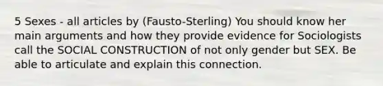 5 Sexes - all articles by (Fausto-Sterling) You should know her main arguments and how they provide evidence for Sociologists call the SOCIAL CONSTRUCTION of not only gender but SEX. Be able to articulate and explain this connection.