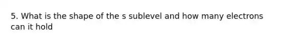 5. What is the shape of the s sublevel and how many electrons can it hold