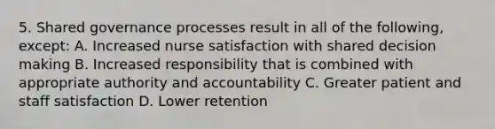 5. Shared governance processes result in all of the following, except: A. Increased nurse satisfaction with shared decision making B. Increased responsibility that is combined with appropriate authority and accountability C. Greater patient and staff satisfaction D. Lower retention