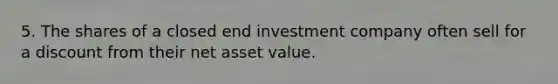 5. The shares of a closed end investment company often sell for a discount from their net asset value.