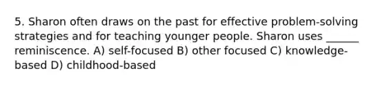 5. Sharon often draws on the past for effective problem-solving strategies and for teaching younger people. Sharon uses ______ reminiscence. A) self-focused B) other focused C) knowledge-based D) childhood-based