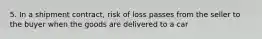 5. In a shipment contract, risk of loss passes from the seller to the buyer when the goods are delivered to a car