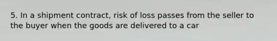 5. In a shipment contract, risk of loss passes from the seller to the buyer when the goods are delivered to a car