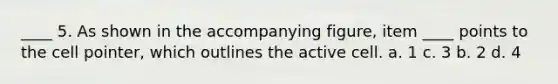 ____ 5. As shown in the accompanying figure, item ____ points to the cell pointer, which outlines the active cell. a. 1 c. 3 b. 2 d. 4