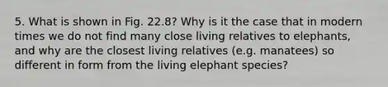 5. What is shown in Fig. 22.8? Why is it the case that in modern times we do not find many close living relatives to elephants, and why are the closest living relatives (e.g. manatees) so different in form from the living elephant species?