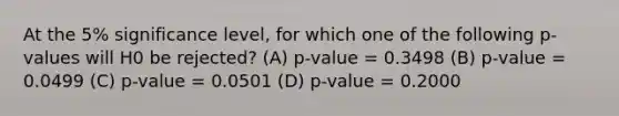 At the 5% significance level, for which one of the following p-values will H0 be rejected? (A) p-value = 0.3498 (B) p-value = 0.0499 (C) p-value = 0.0501 (D) p-value = 0.2000