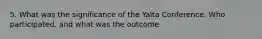 5. What was the significance of the Yalta Conference. Who participated, and what was the outcome