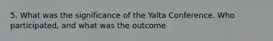 5. What was the significance of the Yalta Conference. Who participated, and what was the outcome