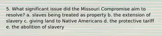 5. What significant issue did the Missouri Compromise aim to resolve? a. slaves being treated as property b. the extension of slavery c. giving land to Native Americans d. the protective tariff e. the abolition of slavery