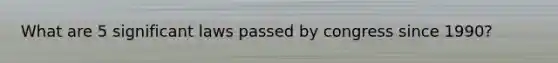What are 5 significant laws passed by congress since 1990?