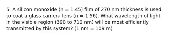 5. A silicon monoxide (n = 1.45) film of 270 nm thickness is used to coat a glass camera lens (n = 1.56). What wavelength of light in the visible region (390 to 710 nm) will be most efficiently transmitted by this system? (1 nm = 109 m)