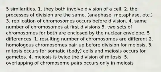 5 similarities. 1. they both involve division of a cell. 2. the processes of division are the same. (anaphase, metaphase, etc.) 3. replication of chromosomes occurs before division. 4. same number of chromosomes at first divisions 5. two sets of chromosomes for both are enclosed by the nuclear envelope. 5 differences. 1. resulting number of chromosomes are different 2. homologous chromosomes pair up before division for meiosis. 3. mitosis occurs for somatic (body) cells and meiosis occurs for gametes. 4. meiosis is twice the division of mitosis. 5. overlapping of chromosome pairs occurs only in meiosis