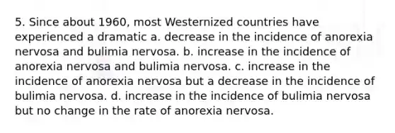 5. Since about 1960, most Westernized countries have experienced a dramatic a. decrease in the incidence of anorexia nervosa and bulimia nervosa. b. increase in the incidence of anorexia nervosa and bulimia nervosa. c. increase in the incidence of anorexia nervosa but a decrease in the incidence of bulimia nervosa. d. increase in the incidence of bulimia nervosa but no change in the rate of anorexia nervosa.