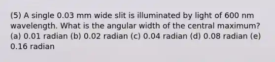 (5) A single 0.03 mm wide slit is illuminated by light of 600 nm wavelength. What is the angular width of the central maximum? (a) 0.01 radian (b) 0.02 radian (c) 0.04 radian (d) 0.08 radian (e) 0.16 radian