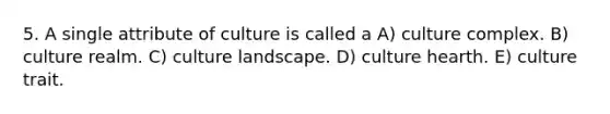 5. A single attribute of culture is called a A) culture complex. B) culture realm. C) culture landscape. D) culture hearth. E) culture trait.